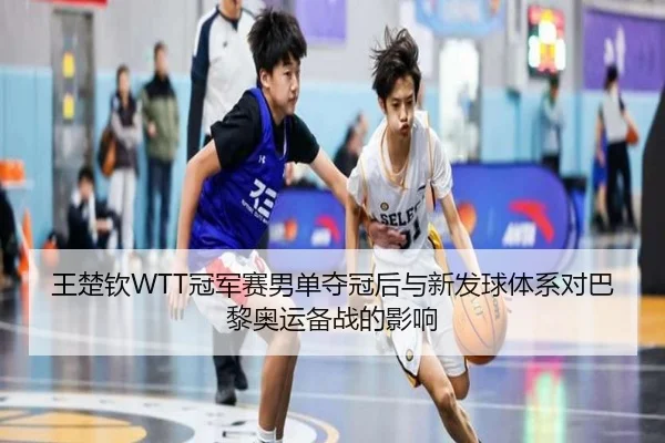 王楚钦WTT冠军赛男单夺冠后与新发球体系对巴黎奥运备战的影响